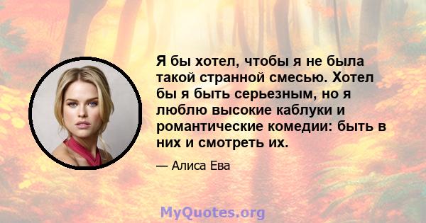 Я бы хотел, чтобы я не была такой странной смесью. Хотел бы я быть серьезным, но я люблю высокие каблуки и романтические комедии: быть в них и смотреть их.