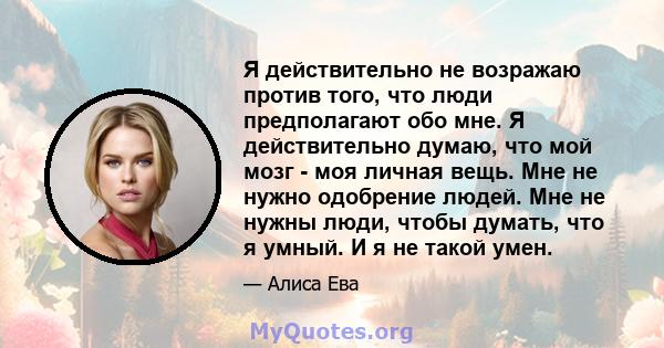 Я действительно не возражаю против того, что люди предполагают обо мне. Я действительно думаю, что мой мозг - моя личная вещь. Мне не нужно одобрение людей. Мне не нужны люди, чтобы думать, что я умный. И я не такой