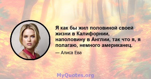 Я как бы жил половиной своей жизни в Калифорнии, наполовину в Англии, так что я, я полагаю, немного американец.