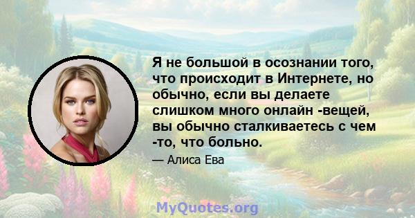 Я не большой в осознании того, что происходит в Интернете, но обычно, если вы делаете слишком много онлайн -вещей, вы обычно сталкиваетесь с чем -то, что больно.