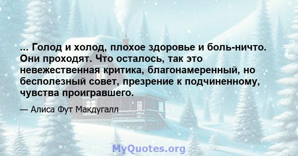 ... Голод и холод, плохое здоровье и боль-ничто. Они проходят. Что осталось, так это невежественная критика, благонамеренный, но бесполезный совет, презрение к подчиненному, чувства проигравшего.