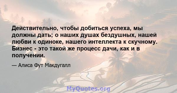 Действительно, чтобы добиться успеха, мы должны дать; о наших душах бездушных, нашей любви к одиноке, нашего интеллекта к скучному. Бизнес - это такой же процесс дачи, как и в получении.