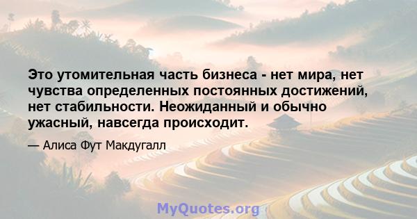 Это утомительная часть бизнеса - нет мира, нет чувства определенных постоянных достижений, нет стабильности. Неожиданный и обычно ужасный, навсегда происходит.