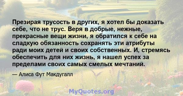 Презирая трусость в других, я хотел бы доказать себе, что не трус. Веря в добрые, нежные, прекрасные вещи жизни, я обратился к себе на сладкую обязанность сохранять эти атрибуты ради моих детей и своих собственных. И,