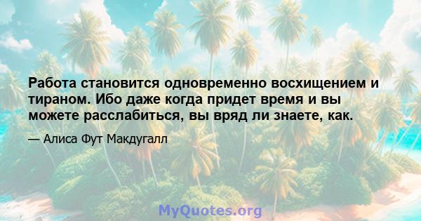 Работа становится одновременно восхищением и тираном. Ибо даже когда придет время и вы можете расслабиться, вы вряд ли знаете, как.