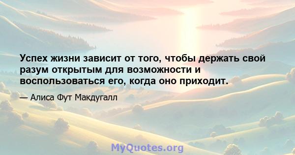 Успех жизни зависит от того, чтобы держать свой разум открытым для возможности и воспользоваться его, когда оно приходит.