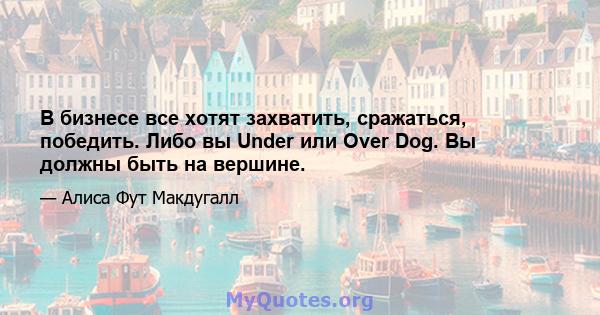 В бизнесе все хотят захватить, сражаться, победить. Либо вы Under или Over Dog. Вы должны быть на вершине.