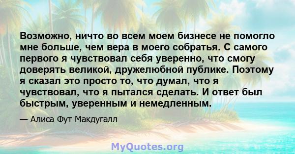 Возможно, ничто во всем моем бизнесе не помогло мне больше, чем вера в моего собратья. С самого первого я чувствовал себя уверенно, что смогу доверять великой, дружелюбной публике. Поэтому я сказал это просто то, что