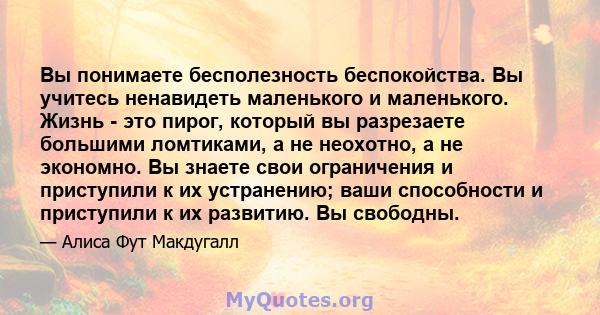 Вы понимаете бесполезность беспокойства. Вы учитесь ненавидеть маленького и маленького. Жизнь - это пирог, который вы разрезаете большими ломтиками, а не неохотно, а не экономно. Вы знаете свои ограничения и приступили