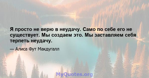 Я просто не верю в неудачу. Само по себе его не существует. Мы создаем это. Мы заставляем себя терпеть неудачу.