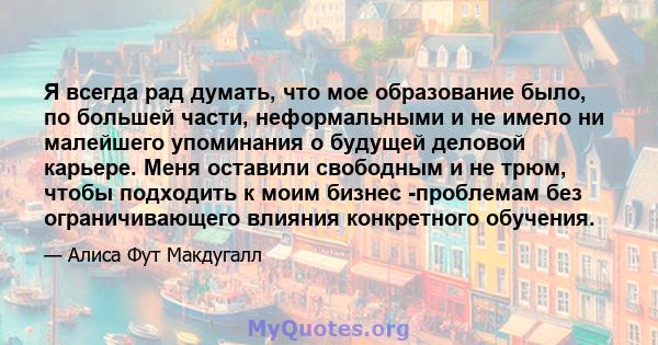 Я всегда рад думать, что мое образование было, по большей части, неформальными и не имело ни малейшего упоминания о будущей деловой карьере. Меня оставили свободным и не трюм, чтобы подходить к моим бизнес -проблемам