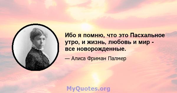 Ибо я помню, что это Пасхальное утро, и жизнь, любовь и мир - все новорожденные.