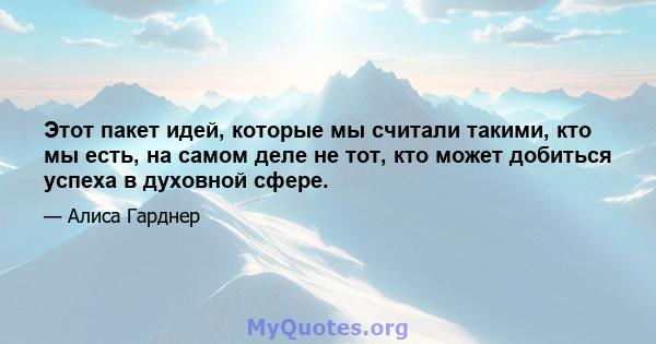 Этот пакет идей, которые мы считали такими, кто мы есть, на самом деле не тот, кто может добиться успеха в духовной сфере.