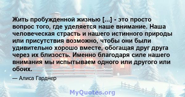 Жить пробужденной жизнью [...] - это просто вопрос того, где уделяется наше внимание. Наша человеческая страсть и нашего истинного природы или присутствия возможно, чтобы они были удивительно хорошо вместе, обогащая