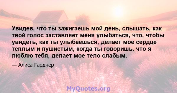 Увидев, что ты зажигаешь мой день, слышать, как твой голос заставляет меня улыбаться, что, чтобы увидеть, как ты улыбаешься, делает мое сердце теплым и пушистым, когда ты говоришь, что я люблю тебя, делает мое тело