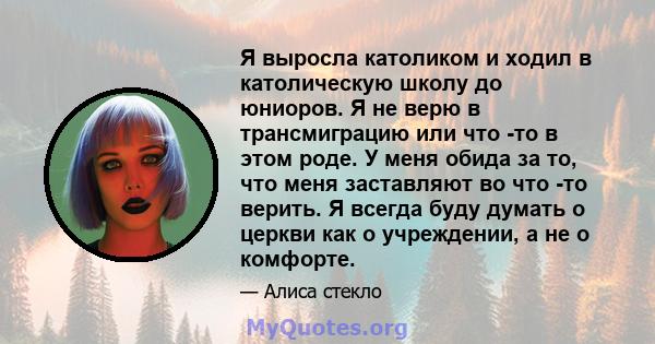 Я выросла католиком и ходил в католическую школу до юниоров. Я не верю в трансмиграцию или что -то в этом роде. У меня обида за то, что меня заставляют во что -то верить. Я всегда буду думать о церкви как о учреждении,