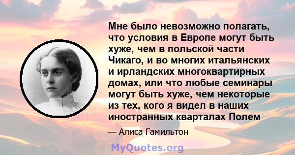 Мне было невозможно полагать, что условия в Европе могут быть хуже, чем в польской части Чикаго, и во многих итальянских и ирландских многоквартирных домах, или что любые семинары могут быть хуже, чем некоторые из тех,