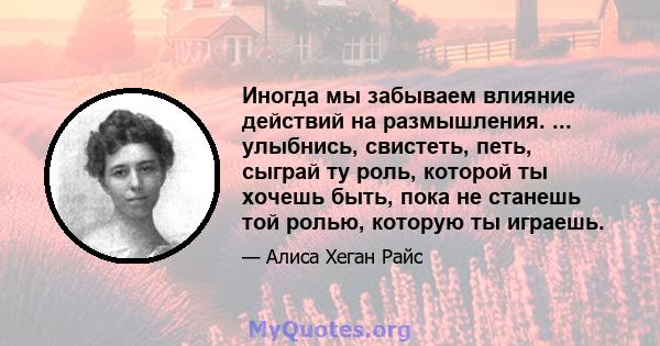 Иногда мы забываем влияние действий на размышления. ... улыбнись, свистеть, петь, сыграй ту роль, которой ты хочешь быть, пока не станешь той ролью, которую ты играешь.