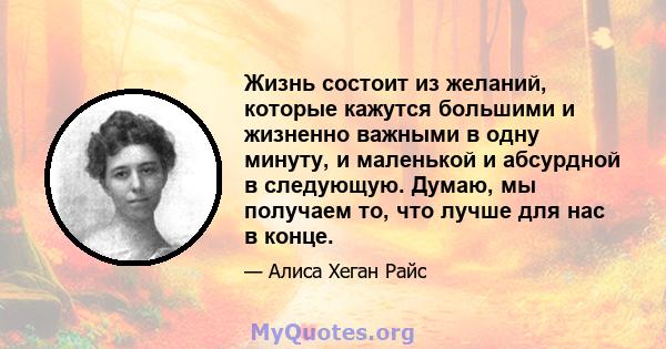 Жизнь состоит из желаний, которые кажутся большими и жизненно важными в одну минуту, и маленькой и абсурдной в следующую. Думаю, мы получаем то, что лучше для нас в конце.