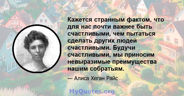 Кажется странным фактом, что для нас почти важнее быть счастливыми, чем пытаться сделать других людей счастливыми. Будучи счастливыми, мы приносим невыразимые преимущества нашим собратьям.