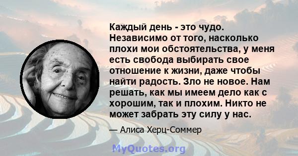 Каждый день - это чудо. Независимо от того, насколько плохи мои обстоятельства, у меня есть свобода выбирать свое отношение к жизни, даже чтобы найти радость. Зло не новое. Нам решать, как мы имеем дело как с хорошим,