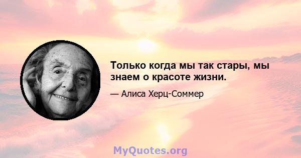 Только когда мы так стары, мы знаем о красоте жизни.