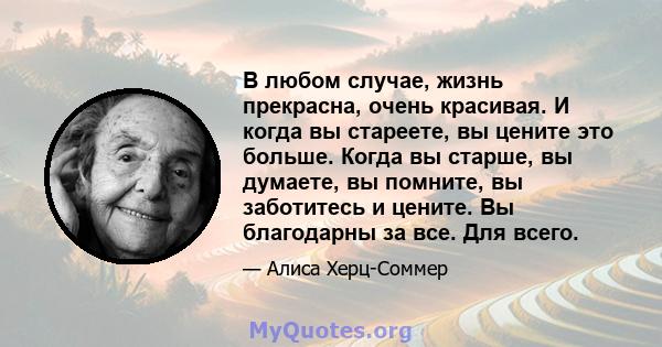 В любом случае, жизнь прекрасна, очень красивая. И когда вы стареете, вы цените это больше. Когда вы старше, вы думаете, вы помните, вы заботитесь и цените. Вы благодарны за все. Для всего.