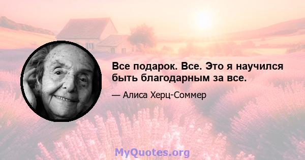 Все подарок. Все. Это я научился быть благодарным за все.