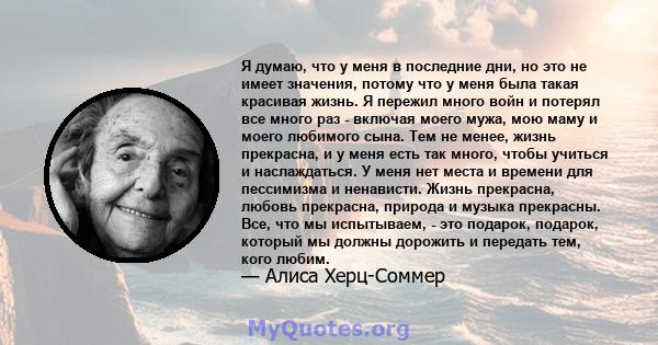 Я думаю, что у меня в последние дни, но это не имеет значения, потому что у меня была такая красивая жизнь. Я пережил много войн и потерял все много раз - включая моего мужа, мою маму и моего любимого сына. Тем не