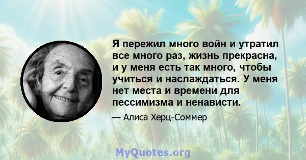 Я пережил много войн и утратил все много раз, жизнь прекрасна, и у меня есть так много, чтобы учиться и наслаждаться. У меня нет места и времени для пессимизма и ненависти.