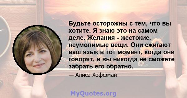 Будьте осторожны с тем, что вы хотите. Я знаю это на самом деле. Желания - жестокие, неумолимые вещи. Они сжигают ваш язык в тот момент, когда они говорят, и вы никогда не сможете забрать его обратно.