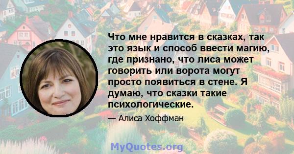 Что мне нравится в сказках, так это язык и способ ввести магию, где признано, что лиса может говорить или ворота могут просто появиться в стене. Я думаю, что сказки такие психологические.