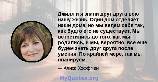 Джилл и я знали друг друга всю нашу жизнь. Один дом отделяет наши дома, но мы ведем себя так, как будто его не существует. Мы встретились до того, как мы родились, и мы, вероятно, все еще будем знать друг друга после