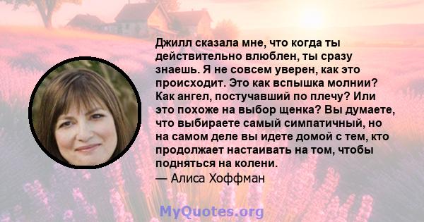 Джилл сказала мне, что когда ты действительно влюблен, ты сразу знаешь. Я не совсем уверен, как это происходит. Это как вспышка молнии? Как ангел, постучавший по плечу? Или это похоже на выбор щенка? Вы думаете, что