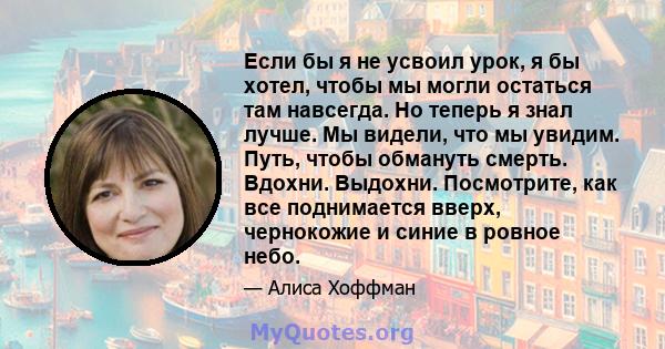 Если бы я не усвоил урок, я бы хотел, чтобы мы могли остаться там навсегда. Но теперь я знал лучше. Мы видели, что мы увидим. Путь, чтобы обмануть смерть. Вдохни. Выдохни. Посмотрите, как все поднимается вверх,