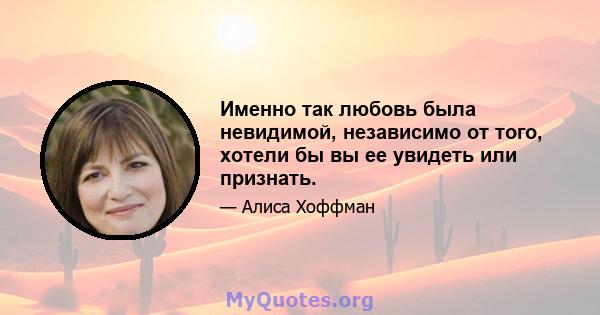 Именно так любовь была невидимой, независимо от того, хотели бы вы ее увидеть или признать.