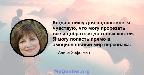 Когда я пишу для подростков, я чувствую, что могу прорезать все и добраться до голых костей. Я могу попасть прямо в эмоциональный мир персонажа.