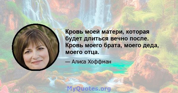 Кровь моей матери, которая будет длиться вечно после. Кровь моего брата, моего деда, моего отца.