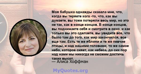 Моя бабушка однажды сказала мне, что, когда вы теряете кого -то, что, как вы думаете, вы тоже потеряли весь мир, но это не так, как в конце концов. В конце концов, вы поднимаете себя и смотрите в окно, и как только вы