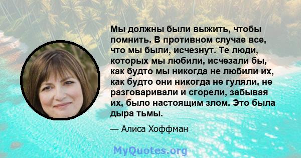 Мы должны были выжить, чтобы помнить. В противном случае все, что мы были, исчезнут. Те люди, которых мы любили, исчезали бы, как будто мы никогда не любили их, как будто они никогда не гуляли, не разговаривали и