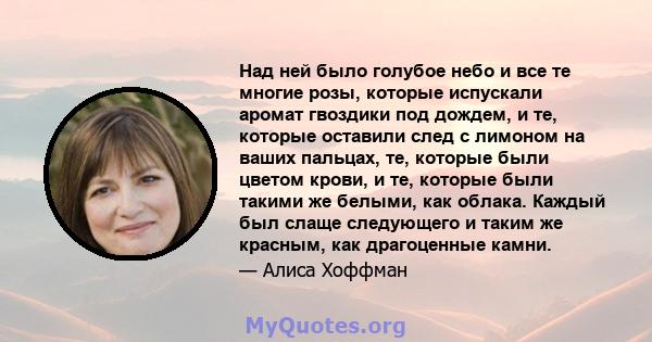 Над ней было голубое небо и все те многие розы, которые испускали аромат гвоздики под дождем, и те, которые оставили след с лимоном на ваших пальцах, те, которые были цветом крови, и те, которые были такими же белыми,