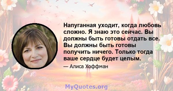 Напуганная уходит, когда любовь сложно. Я знаю это сейчас. Вы должны быть готовы отдать все. Вы должны быть готовы получить ничего. Только тогда ваше сердце будет целым.