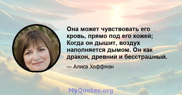 Она может чувствовать его кровь, прямо под его кожей; Когда он дышит, воздух наполняется дымом. Он как дракон, древний и бесстрашный.