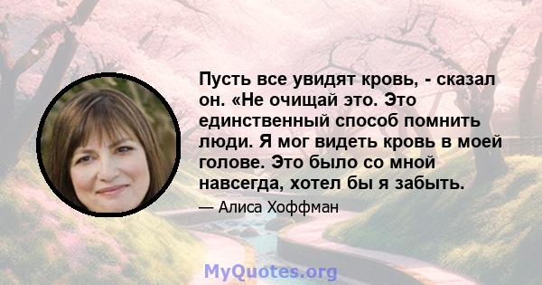 Пусть все увидят кровь, - сказал он. «Не очищай это. Это единственный способ помнить люди. Я мог видеть кровь в моей голове. Это было со мной навсегда, хотел бы я забыть.