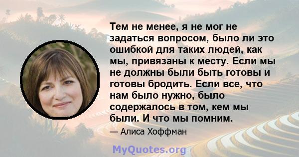 Тем не менее, я не мог не задаться вопросом, было ли это ошибкой для таких людей, как мы, привязаны к месту. Если мы не должны были быть готовы и готовы бродить. Если все, что нам было нужно, было содержалось в том, кем 