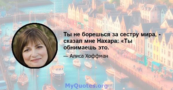 Ты не борешься за сестру мира, - сказал мне Нахара: «Ты обнимаешь это.