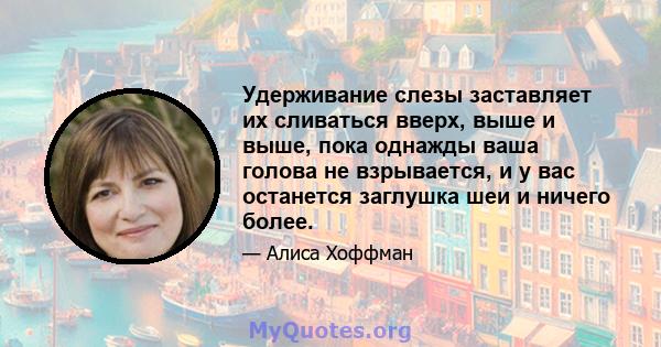 Удерживание слезы заставляет их сливаться вверх, выше и выше, пока однажды ваша голова не взрывается, и у вас останется заглушка шеи и ничего более.