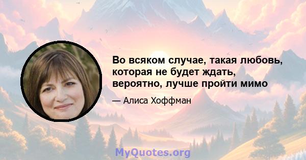 Во всяком случае, такая любовь, которая не будет ждать, вероятно, лучше пройти мимо