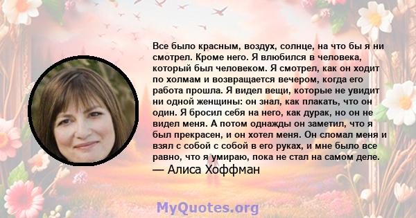 Все было красным, воздух, солнце, на что бы я ни смотрел. Кроме него. Я влюбился в человека, который был человеком. Я смотрел, как он ходит по холмам и возвращается вечером, когда его работа прошла. Я видел вещи,