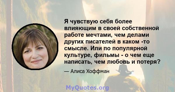 Я чувствую себя более влияющим в своей собственной работе мечтами, чем делами других писателей в каком -то смысле. Или по популярной культуре, фильмы - о чем еще написать, чем любовь и потеря?